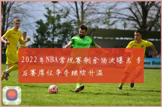 2022年NBA常规赛剩余场次曝光 季后赛席位争夺继续升温