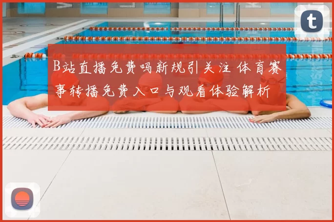 B站直播免费吗新规引关注 体育赛事转播免费入口与观看体验解析