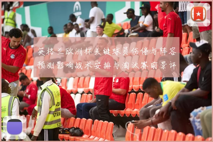 英格兰欧洲杯关键球员伤停与阵容预测影响战术安排与淘汰赛前景评估
