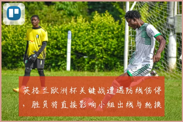 英格兰欧洲杯关键战遭遇防线伤停，胜负将直接影响小组出线与轮换部署