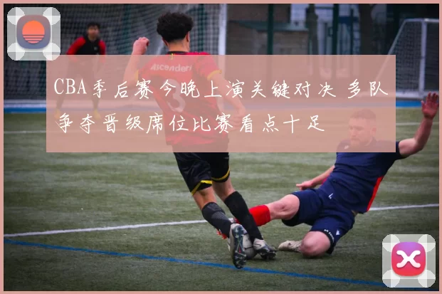 CBA季后赛今晚上演关键对决 多队争夺晋级席位比赛看点十足