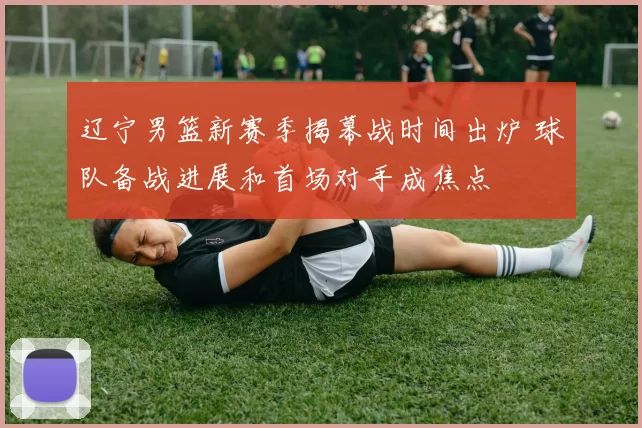 辽宁男篮新赛季揭幕战时间出炉 球队备战进展和首场对手成焦点