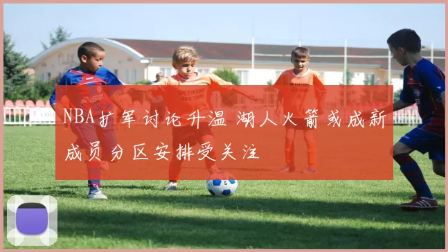 NBA扩军讨论升温 湖人火箭或成新成员分区安排受关注