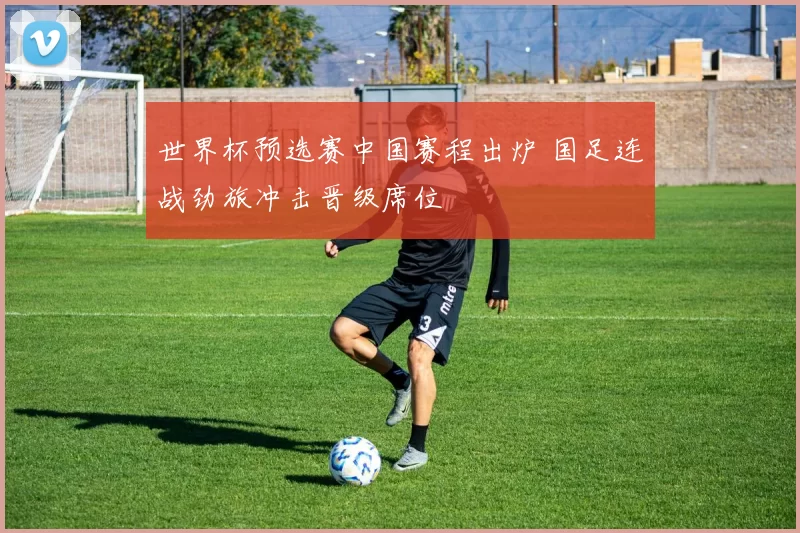 世界杯预选赛中国赛程出炉 国足连战劲旅冲击晋级席位