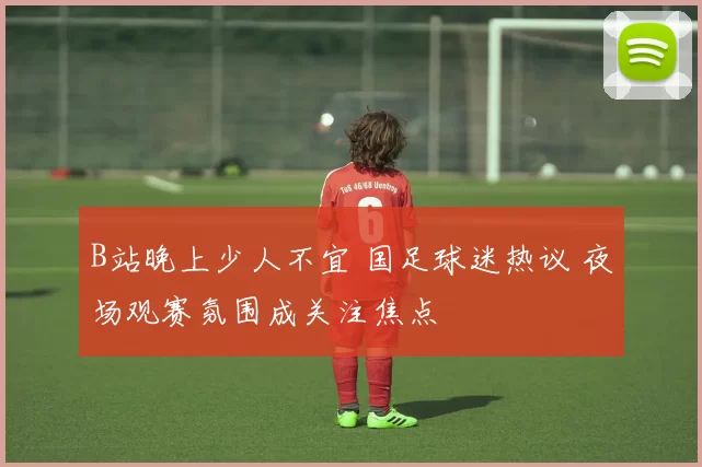 B站晚上少人不宜 国足球迷热议 夜场观赛氛围成关注焦点