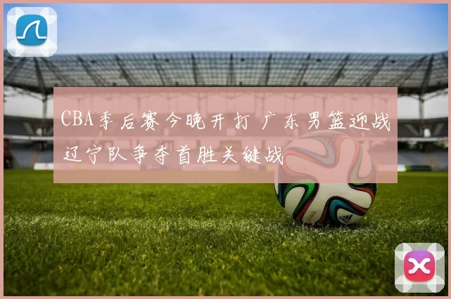 CBA季后赛今晚开打 广东男篮迎战辽宁队争夺首胜关键战