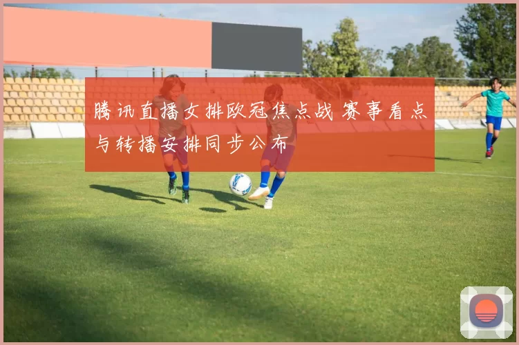 腾讯直播女排欧冠焦点战 赛事看点与转播安排同步公布