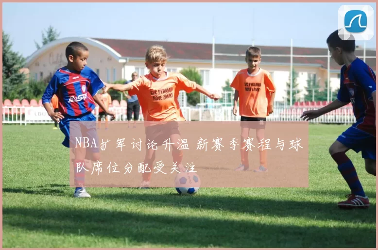 NBA扩军讨论升温 新赛季赛程与球队席位分配受关注