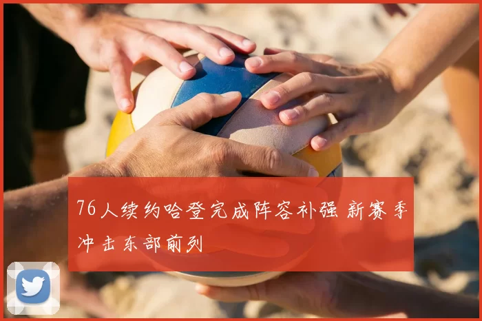 76人续约哈登完成阵容补强 新赛季冲击东部前列