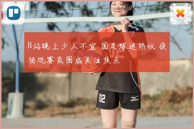 B站晚上少人不宜 国足球迷热议 夜场观赛氛围成关注焦点