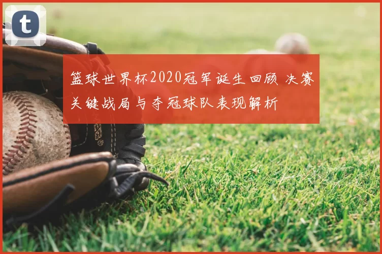 篮球世界杯2020冠军诞生回顾 决赛关键战局与夺冠球队表现解析