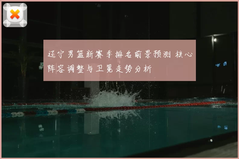 辽宁男篮新赛季排名前景预测 核心阵容调整与卫冕走势分析