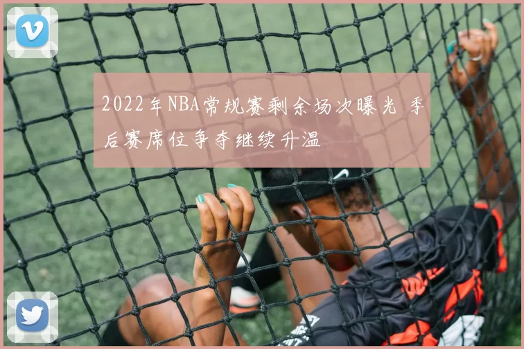 2022年NBA常规赛剩余场次曝光 季后赛席位争夺继续升温