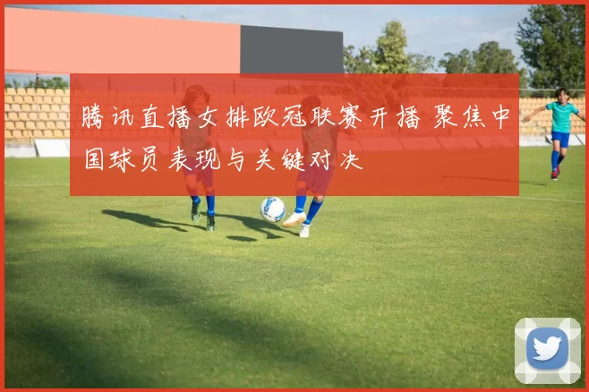 腾讯直播女排欧冠联赛开播 聚焦中国球员表现与关键对决