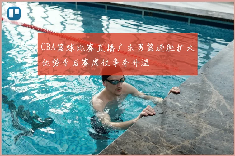 CBA篮球比赛直播广东男篮连胜扩大优势季后赛席位争夺升温