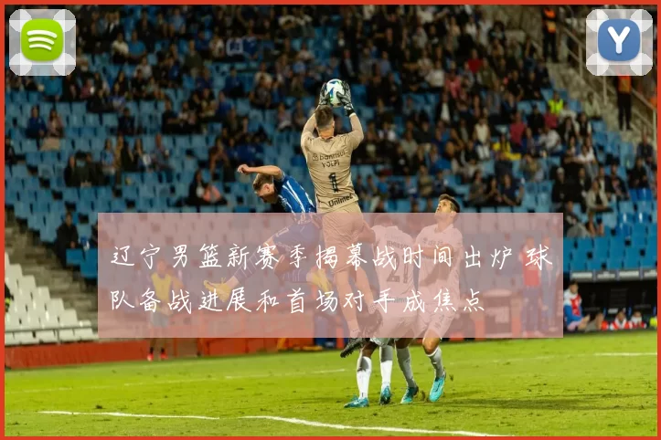 辽宁男篮新赛季揭幕战时间出炉 球队备战进展和首场对手成焦点