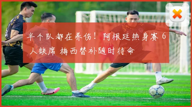 半个队都在养伤!阿根廷热身赛 6 人缺席 梅西替补随时待命