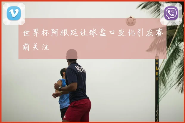 世界杯阿根廷让球盘口变化引发赛前关注