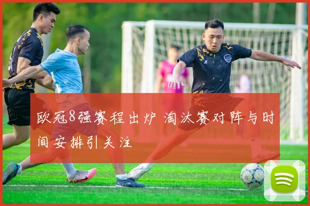 欧冠8强赛程出炉 淘汰赛对阵与时间安排引关注