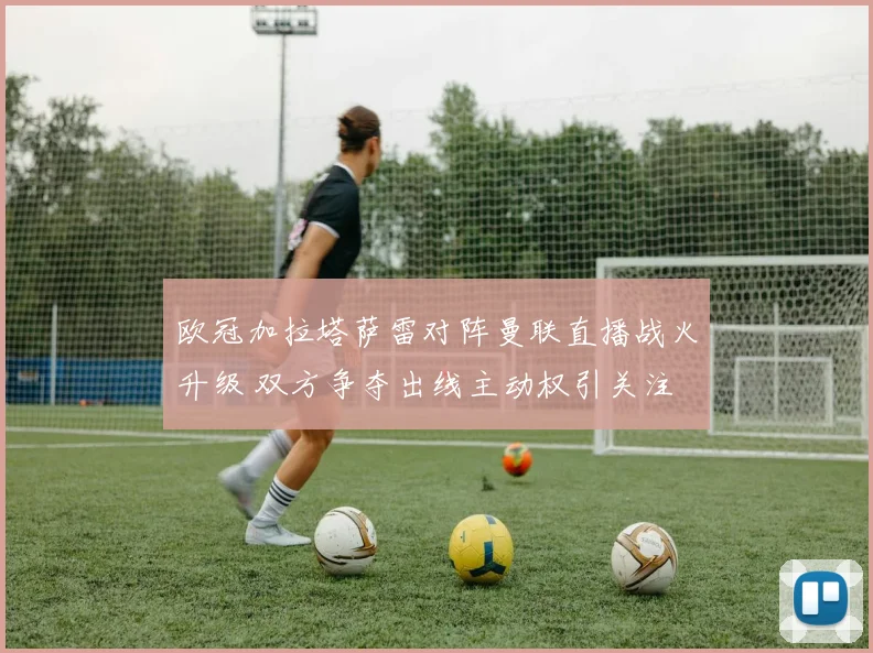 欧冠加拉塔萨雷对阵曼联直播战火升级 双方争夺出线主动权引关注