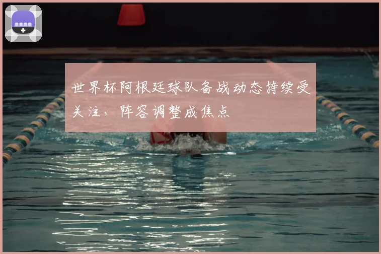 世界杯阿根廷球队备战动态持续受关注,阵容调整成焦点